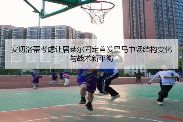 安切洛蒂考虑让居莱尔固定首发皇马中场结构变化与战术新平衡