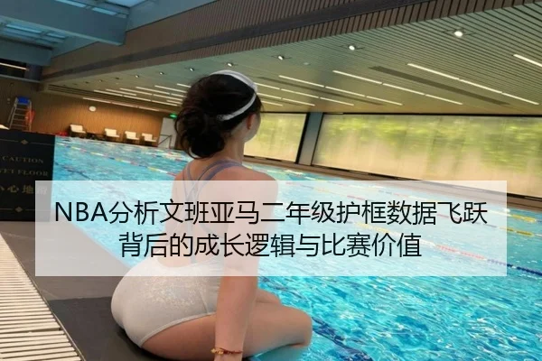 NBA分析文班亚马二年级护框数据飞跃背后的成长逻辑与比赛价值