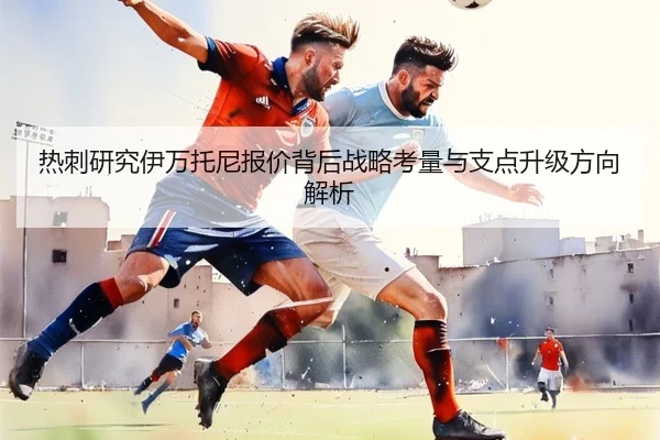 热刺研究伊万托尼报价背后战略考量与支点升级方向解析