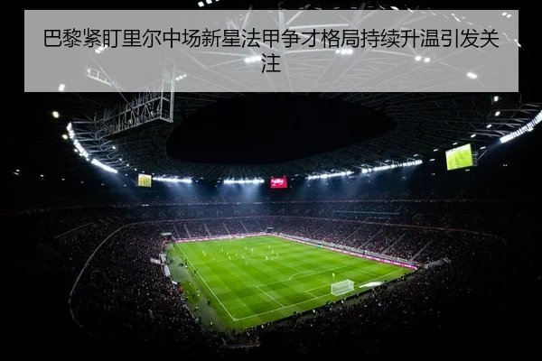 巴黎紧盯里尔中场新星法甲争才格局持续升温引发关注