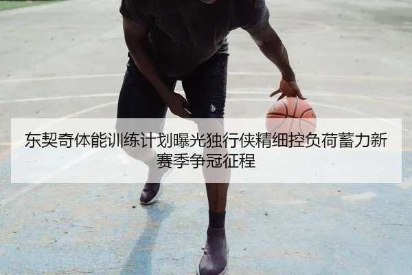 东契奇体能训练计划曝光独行侠精细控负荷蓄力新赛季争冠征程